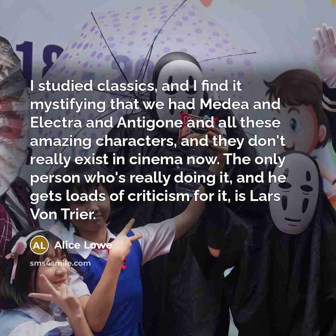 “I studied classics, and I find it mystifying that we had Medea and Electra and Antigone and all these amazing characters, and they don't really exist in cinema now. The only person who's really doing it, and he gets loads of criticism for it, is Lars Von Trier.” quote by Alice Lowe