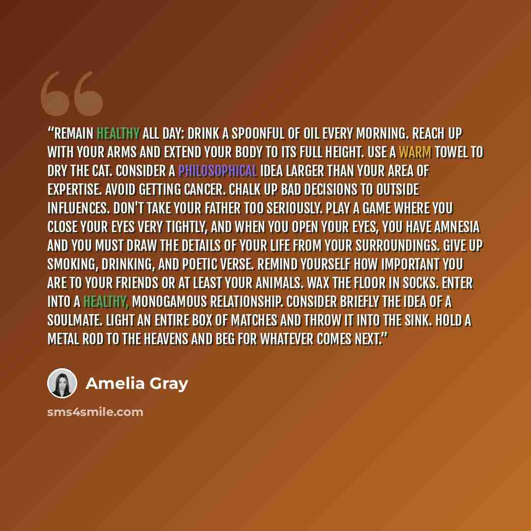 “Remain Healthy All Day: Drink a spoonful of oil every morning. Reach up with your arms and extend your body to its full height. Use a warm towel to dry the cat. Consider a philosophical idea larger than your area of expertise. Avoid getting cancer. Chalk up bad decisions to outside influences…” quote by Amelia Gray