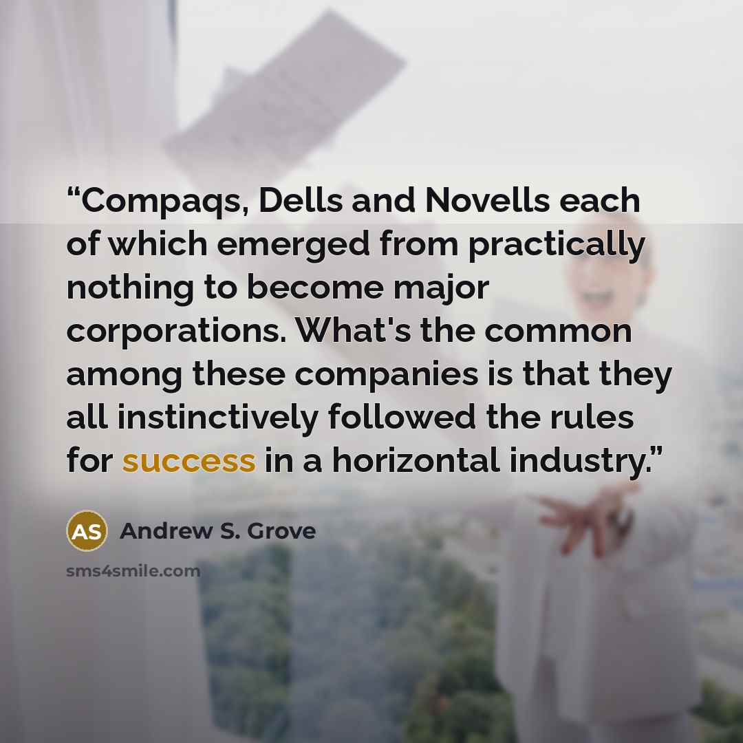 “Compaqs, Dells and Novells each of which emerged from practically nothing to become major corporations. What's the common among these companies is that they all instinctively followed the rules for success in a horizontal industry.” quote by Andrew S. Grove