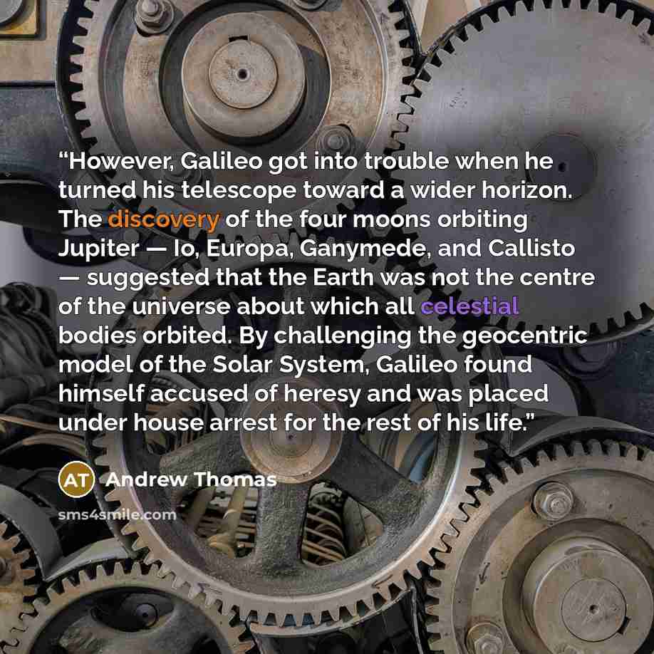 “However, Galileo got into trouble when he turned his telescope toward a wider horizon. The discovery of the four moons orbiting Jupiter — Io, Europa, Ganymede, and Callisto — suggested that the Earth was not the centre of the universe about which all celestial bodies orbited. By challenging the…” quote by Andrew Thomas