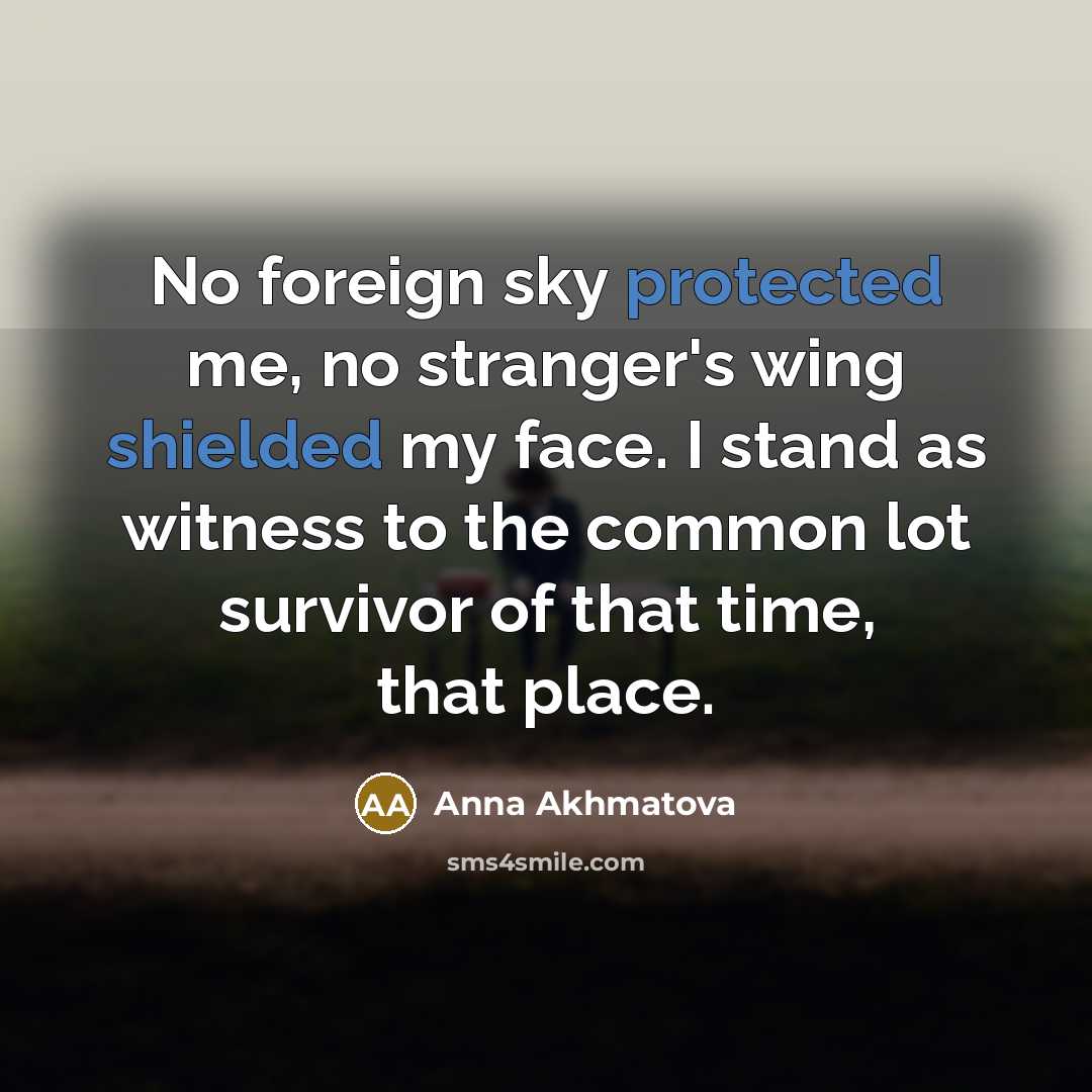 “No foreign sky protected me, no stranger's wing shielded my face. I stand as witness to the common lot survivor of that time, that place.” quote by Anna Akhmatova