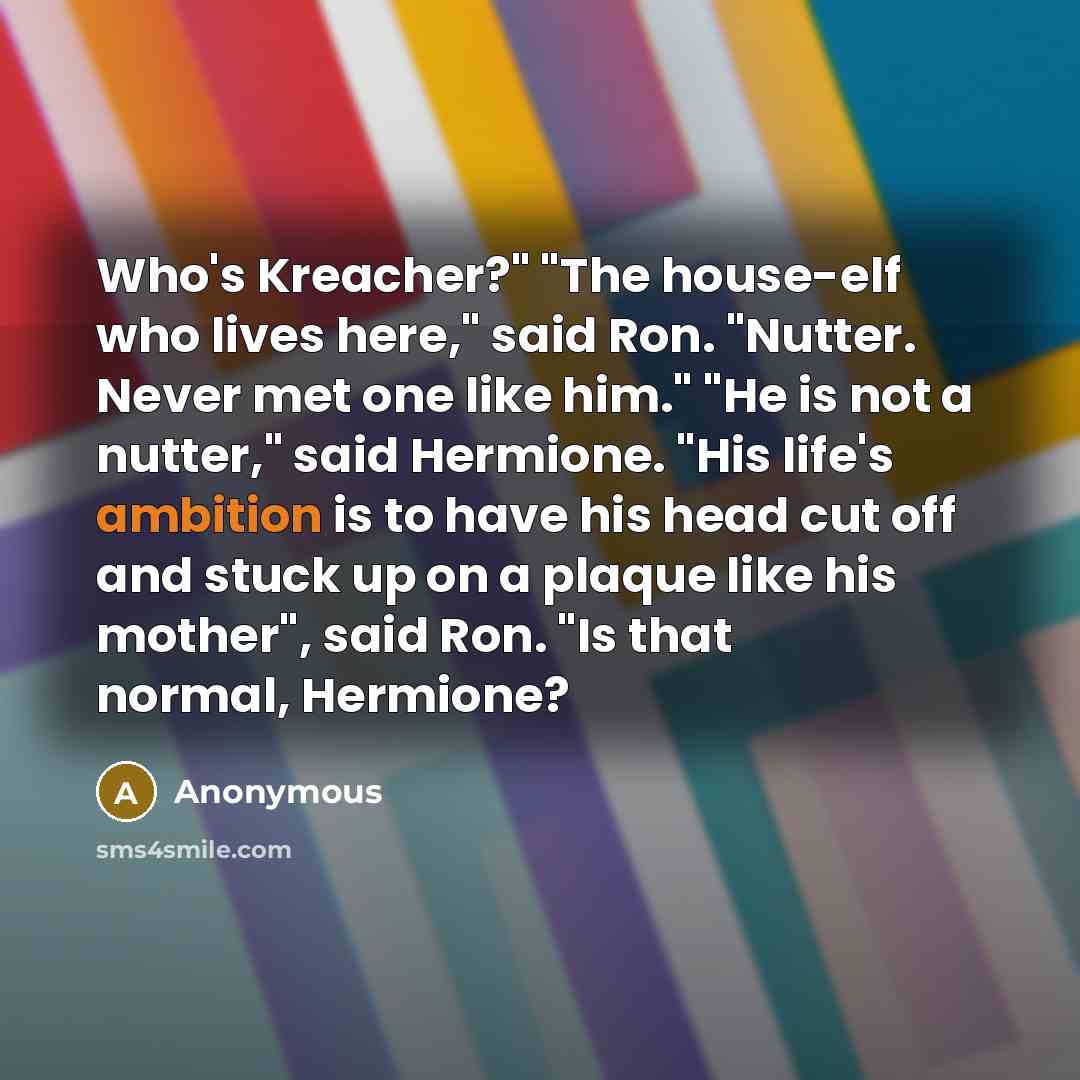 “Who's Kreacher?" "The house-elf who lives here," said Ron. "Nutter. Never met one like him." "He is not a nutter," said Hermione. "His life's ambition is to have his head cut off and stuck up on a plaque like his mother", said Ron. "Is that normal, Hermione?” quote by Anonymous