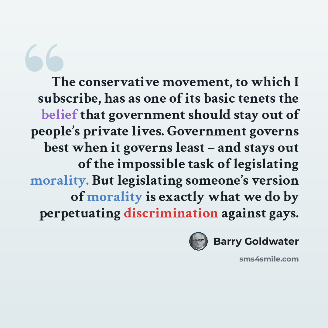 “The conservative movement, to which I subscribe, has as one of its basic tenets the belief that government should stay out of people’s private lives. Government governs best when it governs least – and stays out of the impossible task of legislating morality. But legislating someone’s version of…” quote by Barry Goldwater
