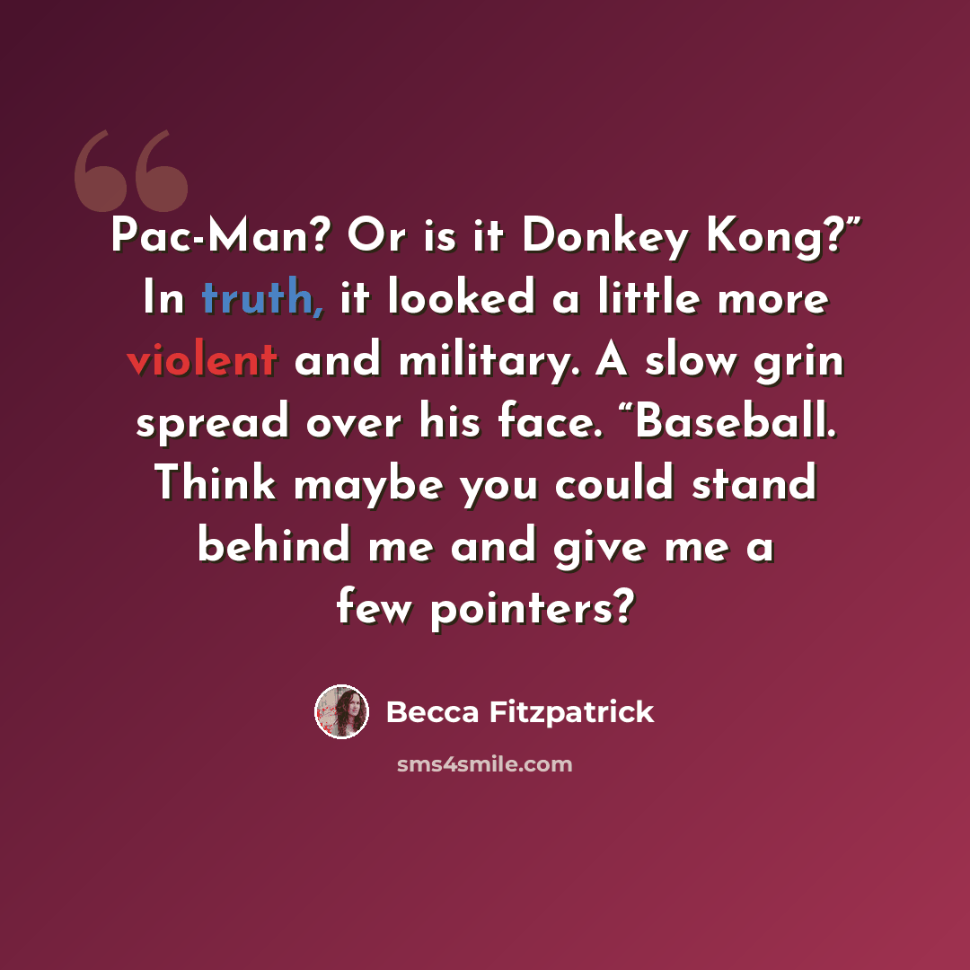 “Pac-Man? Or is it Donkey Kong?” In truth, it looked a little more violent and military. A slow grin spread over his face. “Baseball. Think maybe you could stand behind me and give me a few pointers?” quote by Becca Fitzpatrick