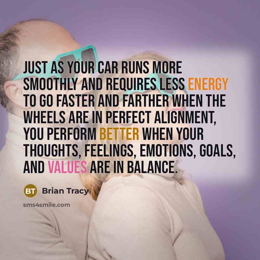 “Just as your car runs more smoothly and requires less energy to go faster and farther when the wheels are in perfect alignment, you perform better when your thoughts, feelings, emotions, goals, and values are in balance.” quote by Brian Tracy