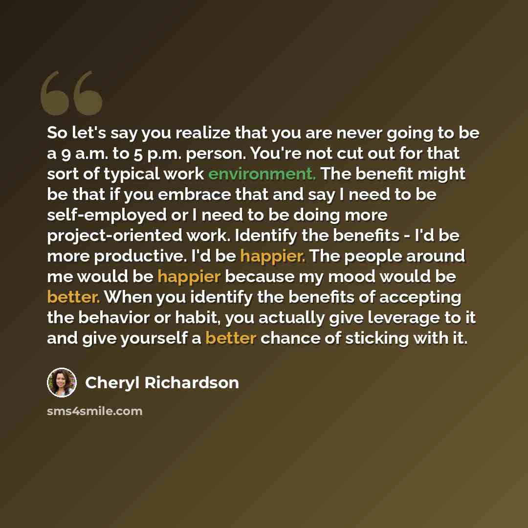 “So let's say you realize that you are never going to be a 9 a.m. to 5 p.m. person. You're not cut out for that sort of typical work environment. The benefit might be that if you embrace that and say I need to be self-employed or I need to be doing more project-oriented work. Identify the benefits…” quote by Cheryl Richardson