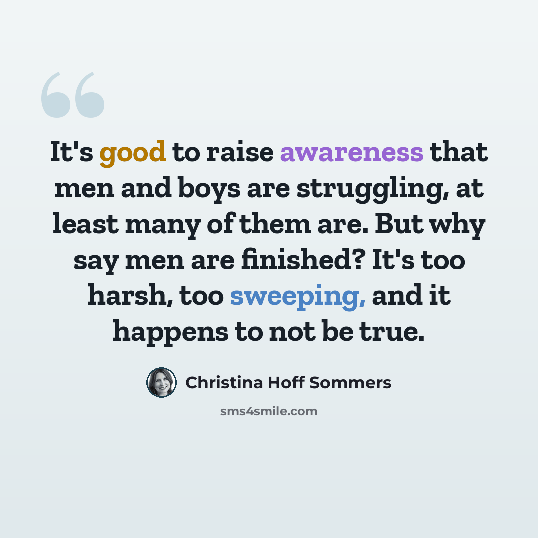 “It's good to raise awareness that men and boys are struggling, at least many of them are. But why say men are finished? It's too harsh, too sweeping, and it happens to not be true.” quote by Christina Hoff Sommers