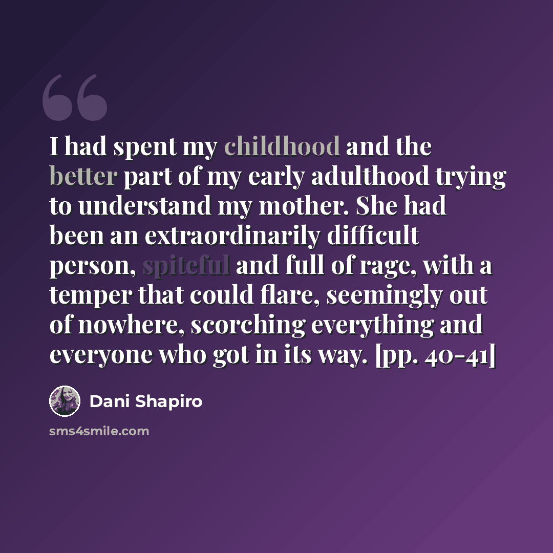 “I had spent my childhood and the better part of my early adulthood trying to understand my mother. She had been an extraordinarily difficult person, spiteful and full of rage, with a temper that could flare, seemingly out of nowhere, scorching everything and everyone who got in its way. [pp. 40-41]” quote by Dani Shapiro