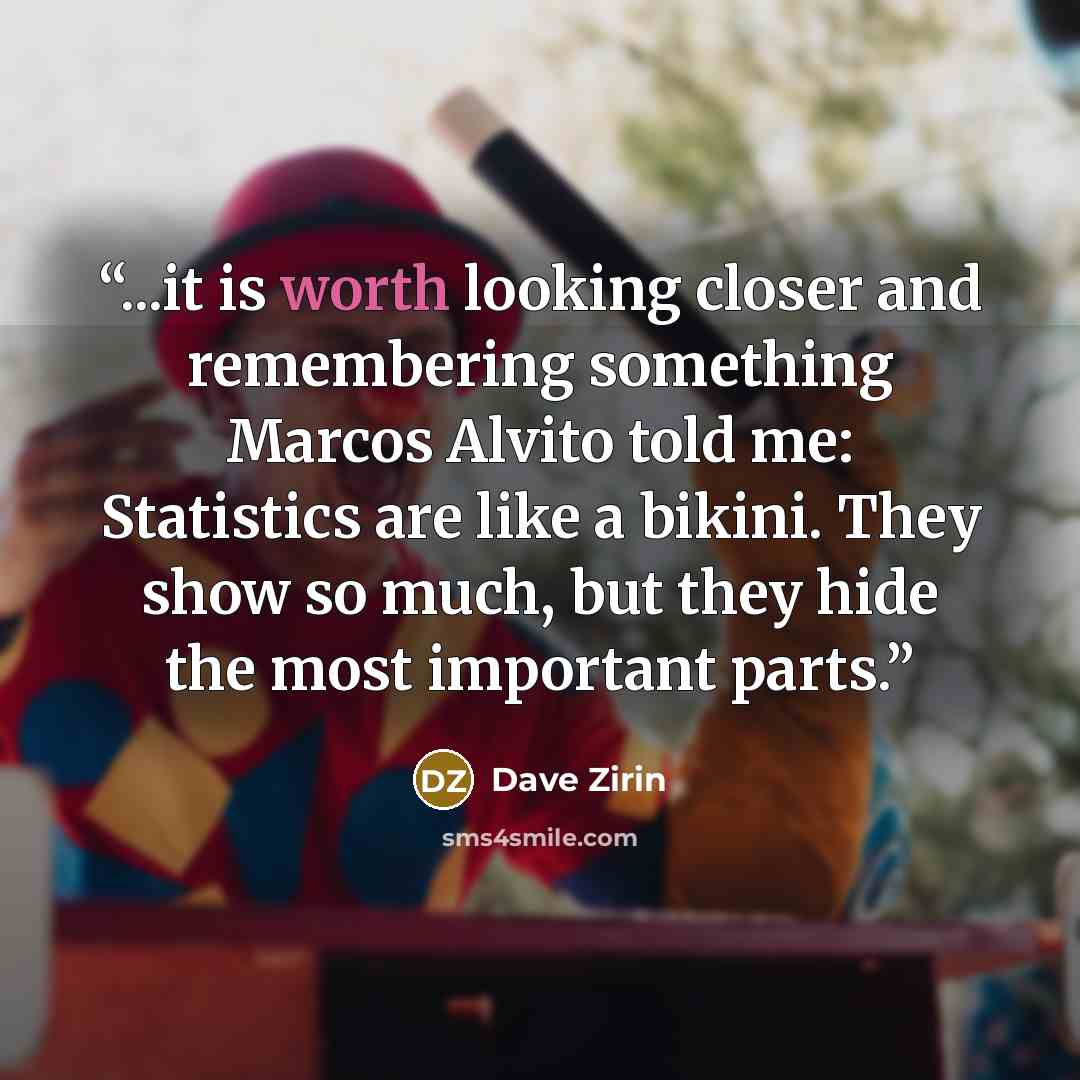 “...it is worth looking closer and remembering something Marcos Alvito told me: Statistics are like a bikini. They show so much, but they hide the most important parts.” quote by Dave Zirin
