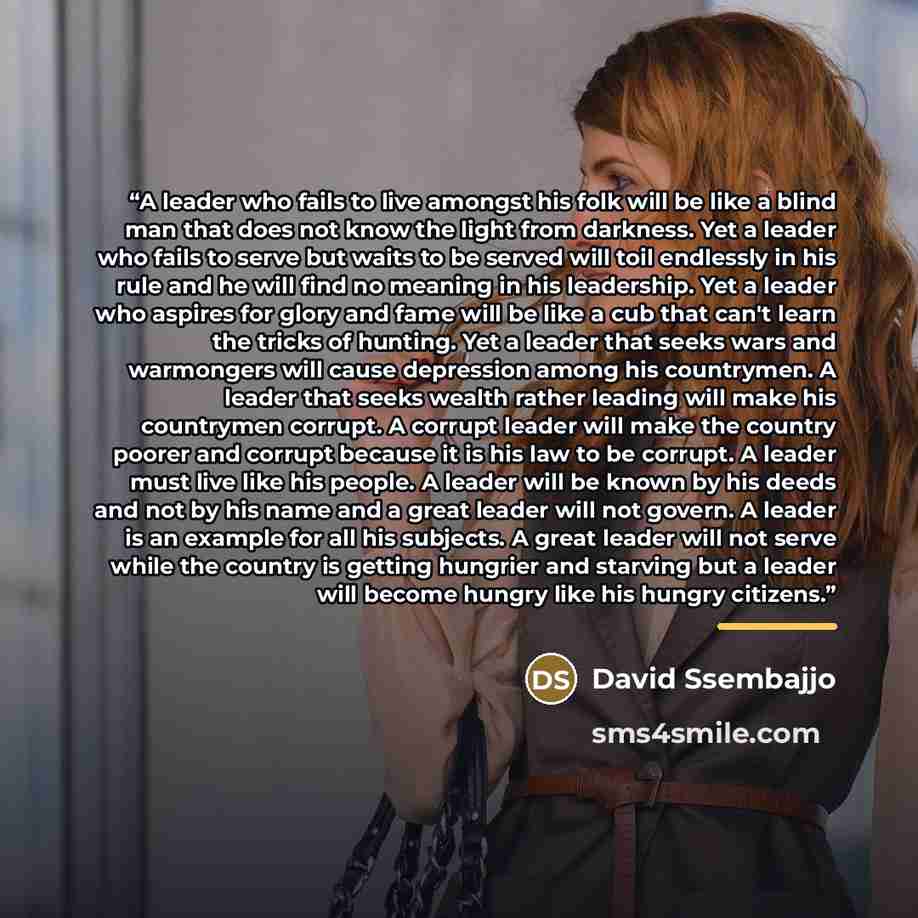 “A leader who fails to live amongst his folk will be like a blind man that does not know the light from darkness. Yet a leader who fails to serve but waits to be served will toil endlessly in his rule and he will find no meaning in his leadership. Yet a leader who aspires for glory and fame will be…” quote by David Ssembajjo