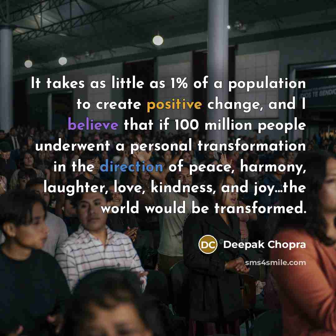 “It takes as little as 1% of a population to create positive change, and I believe that if 100 million people underwent a personal transformation in the direction of peace, harmony, laughter, love, kindness, and joy...the world would be transformed.” quote by Deepak Chopra