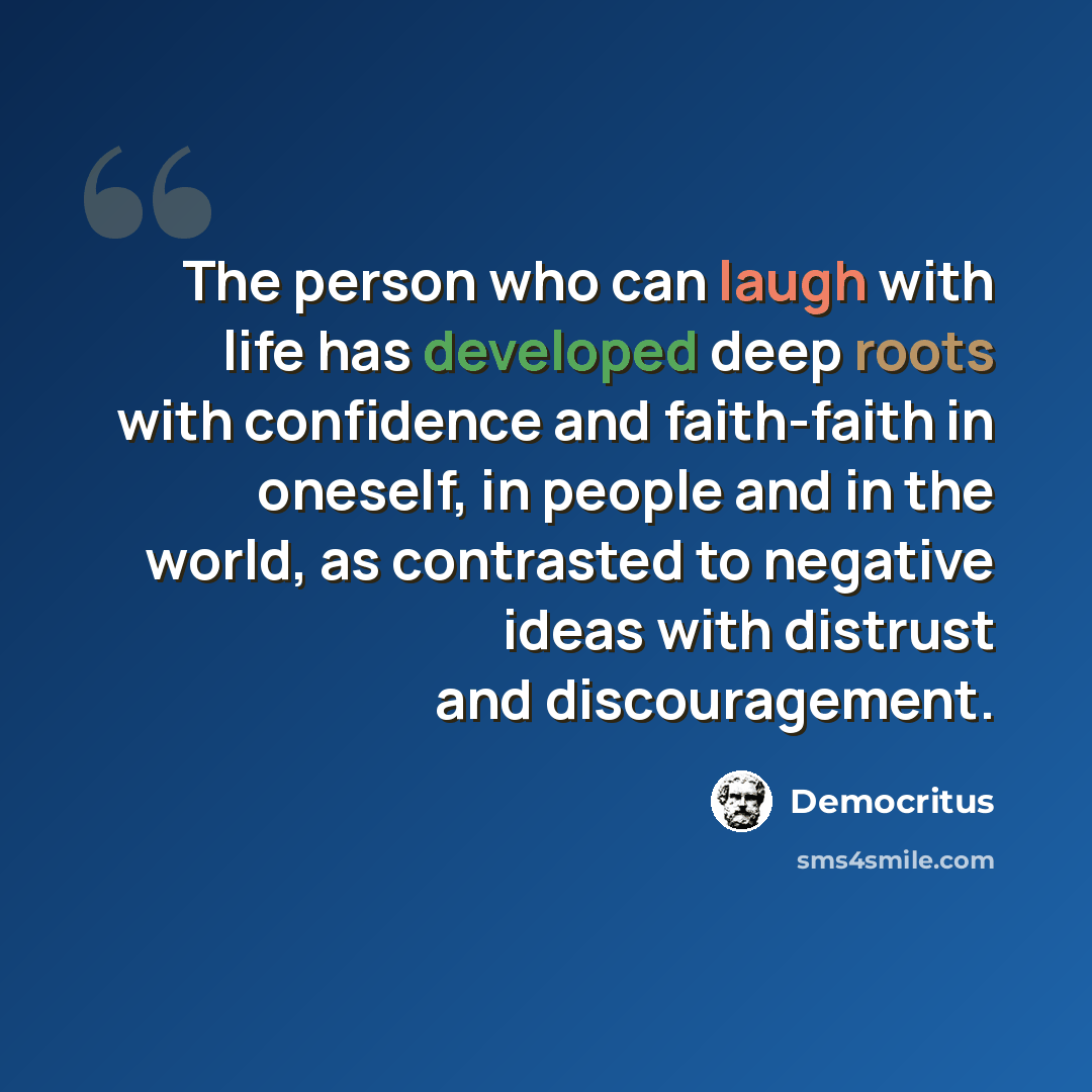 “The person who can laugh with life has developed deep roots with confidence and faith-faith in oneself, in people and in the world, as contrasted to negative ideas with distrust and discouragement.” quote by Democritus