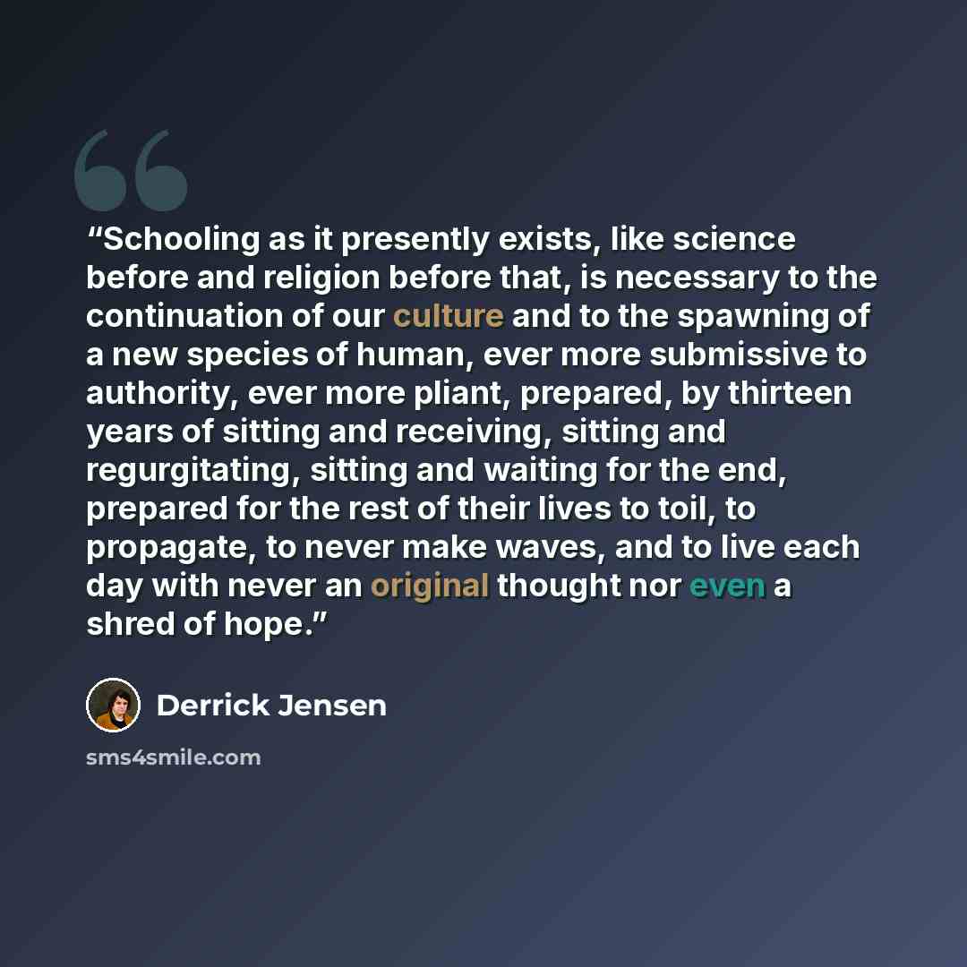 “Schooling as it presently exists, like science before and religion before that, is necessary to the continuation of our culture and to the spawning of a new species of human, ever more submissive to authority, ever more pliant, prepared, by thirteen years of sitting and receiving, sitting and…” quote by Derrick Jensen