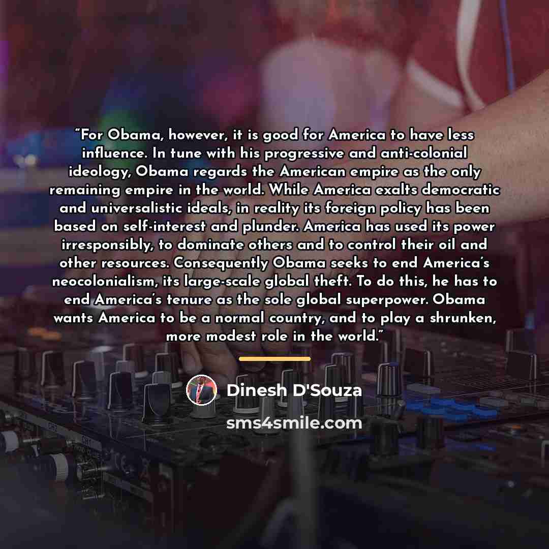 “For Obama, however, it is good for America to have less influence. In tune with his progressive and anti-colonial ideology, Obama regards the American empire as the only remaining empire in the world. While America exalts democratic and universalistic ideals, in reality its foreign policy has been…” quote by Dinesh D'Souza