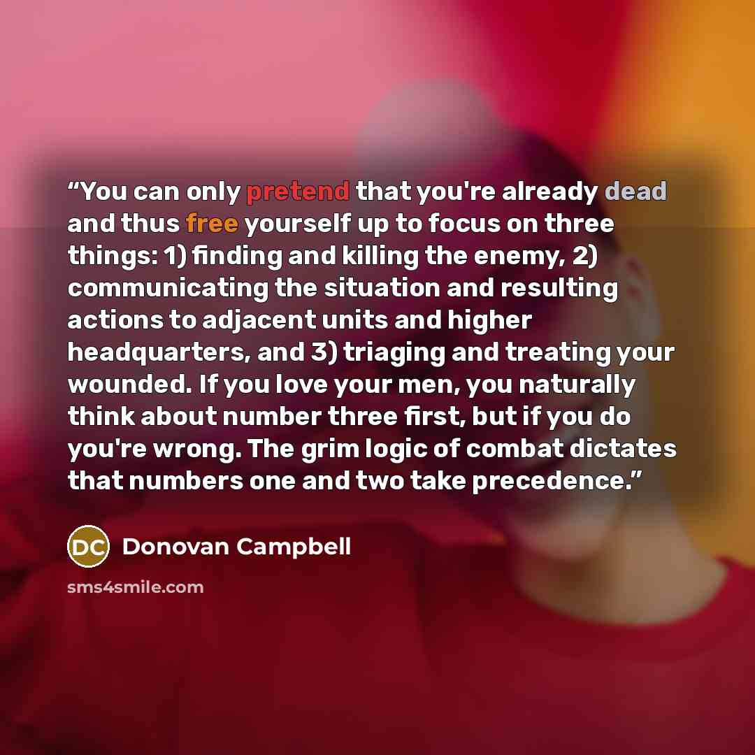 “You can only pretend that you're already dead and thus free yourself up to focus on three things: 1) finding and killing the enemy, 2) communicating the situation and resulting actions to adjacent units and higher headquarters, and 3) triaging and treating your wounded. If you love your men, you…” quote by Donovan Campbell