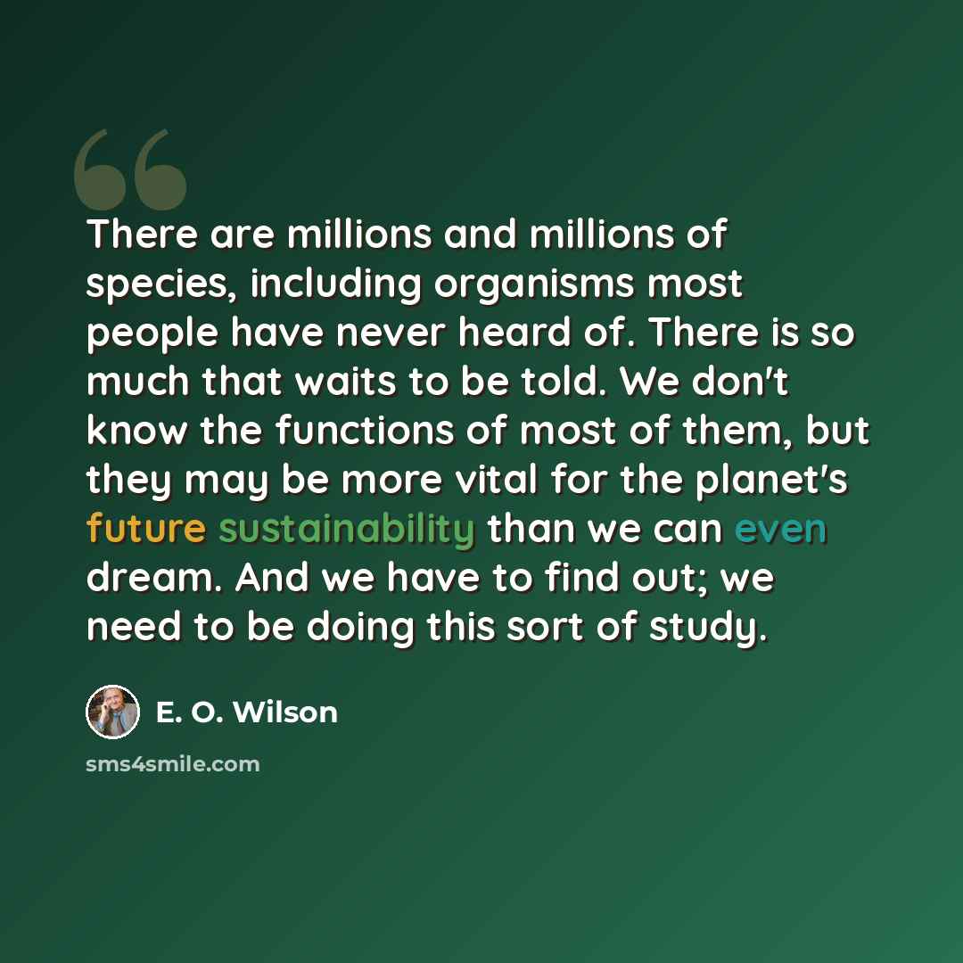 “There are millions and millions of species, including organisms most people have never heard of. There is so much that waits to be told. We don't know the functions of most of them, but they may be more vital for the planet's future sustainability than we can even dream. And we have to find out…” quote by E. O. Wilson