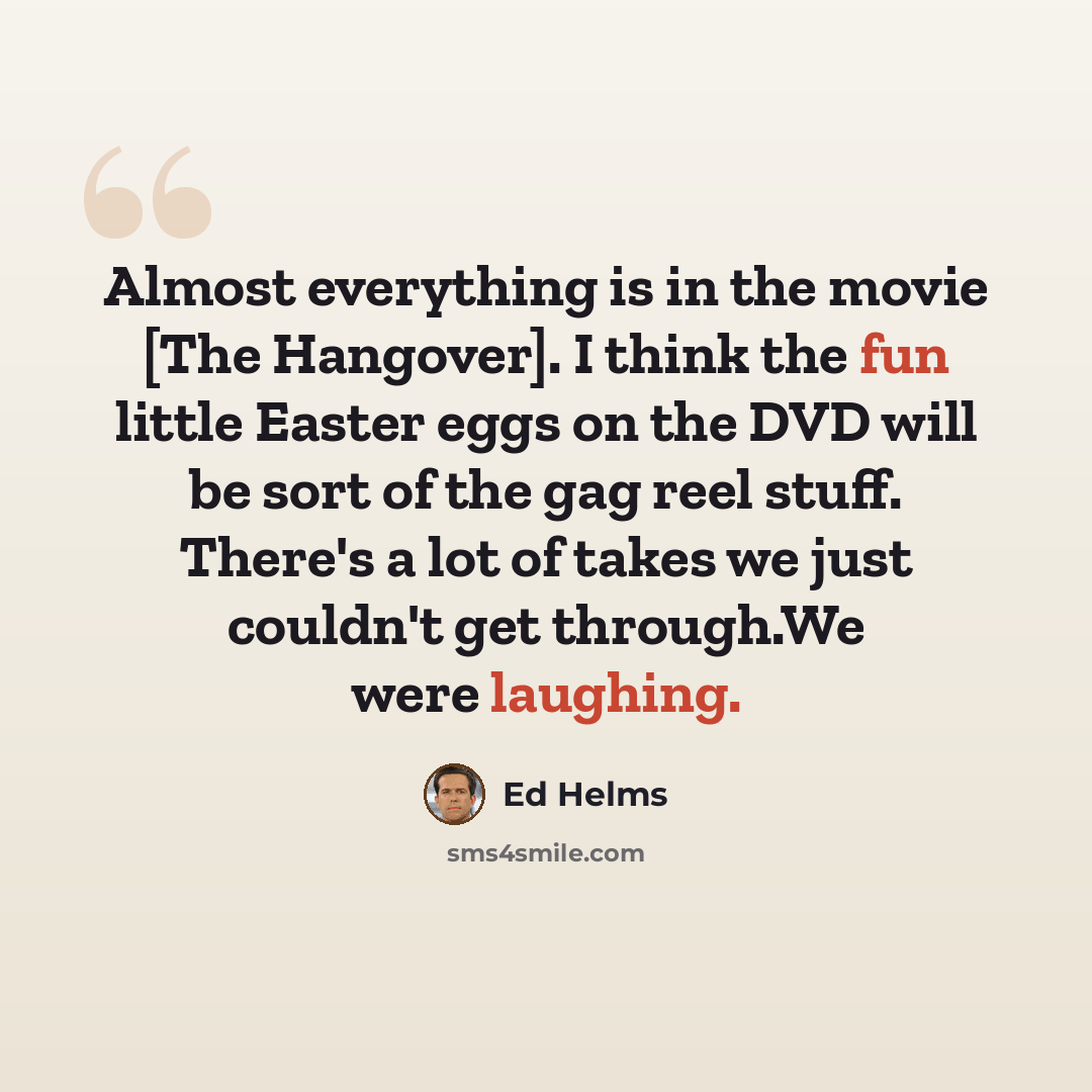 “Almost everything is in the movie [The Hangover]. I think the fun little Easter eggs on the DVD will be sort of the gag reel stuff. There's a lot of takes we just couldn't get through.We were laughing.” quote by Ed Helms