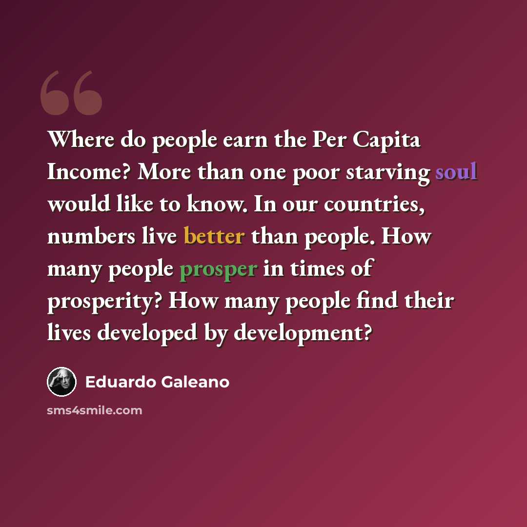 “Where do people earn the Per Capita Income? More than one poor starving soul would like to know. In our countries, numbers live better than people. How many people prosper in times of prosperity? How many people find their lives developed by development?” quote by Eduardo Galeano