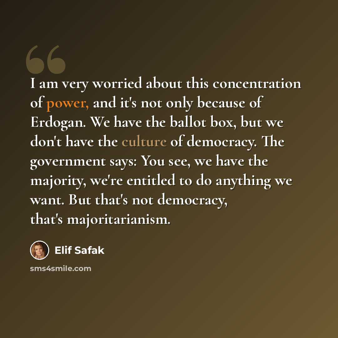 “I am very worried about this concentration of power, and it's not only because of Erdogan. We have the ballot box, but we don't have the culture of democracy. The government says: You see, we have the majority, we're entitled to do anything we want. But that's not democracy, that's majoritarianism.” quote by Elif Safak