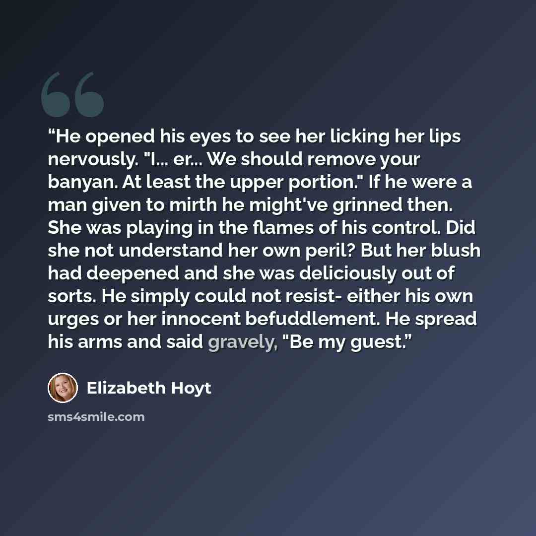 “He opened his eyes to see her licking her lips nervously. "I... er... We should remove your banyan. At least the upper portion." If he were a man given to mirth he might've grinned then. She was playing in the flames of his control. Did she not understand her own peril? But her blush had deepened…” quote by Elizabeth Hoyt