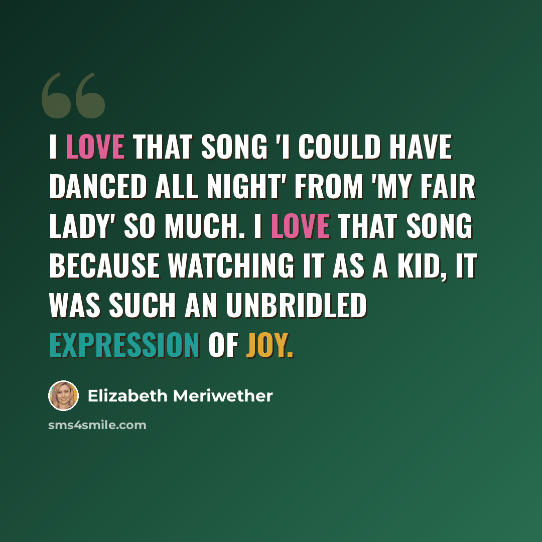 “I love that song 'I Could Have Danced All Night' from 'My Fair Lady' so much. I love that song because watching it as a kid, it was such an unbridled expression of joy.” quote by Elizabeth Meriwether