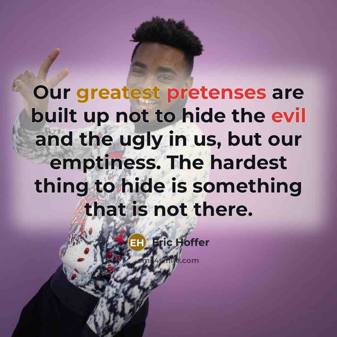“Our greatest pretenses are built up not to hide the evil and the ugly in us, but our emptiness. The hardest thing to hide is something that is not there.” quote by Eric Hoffer