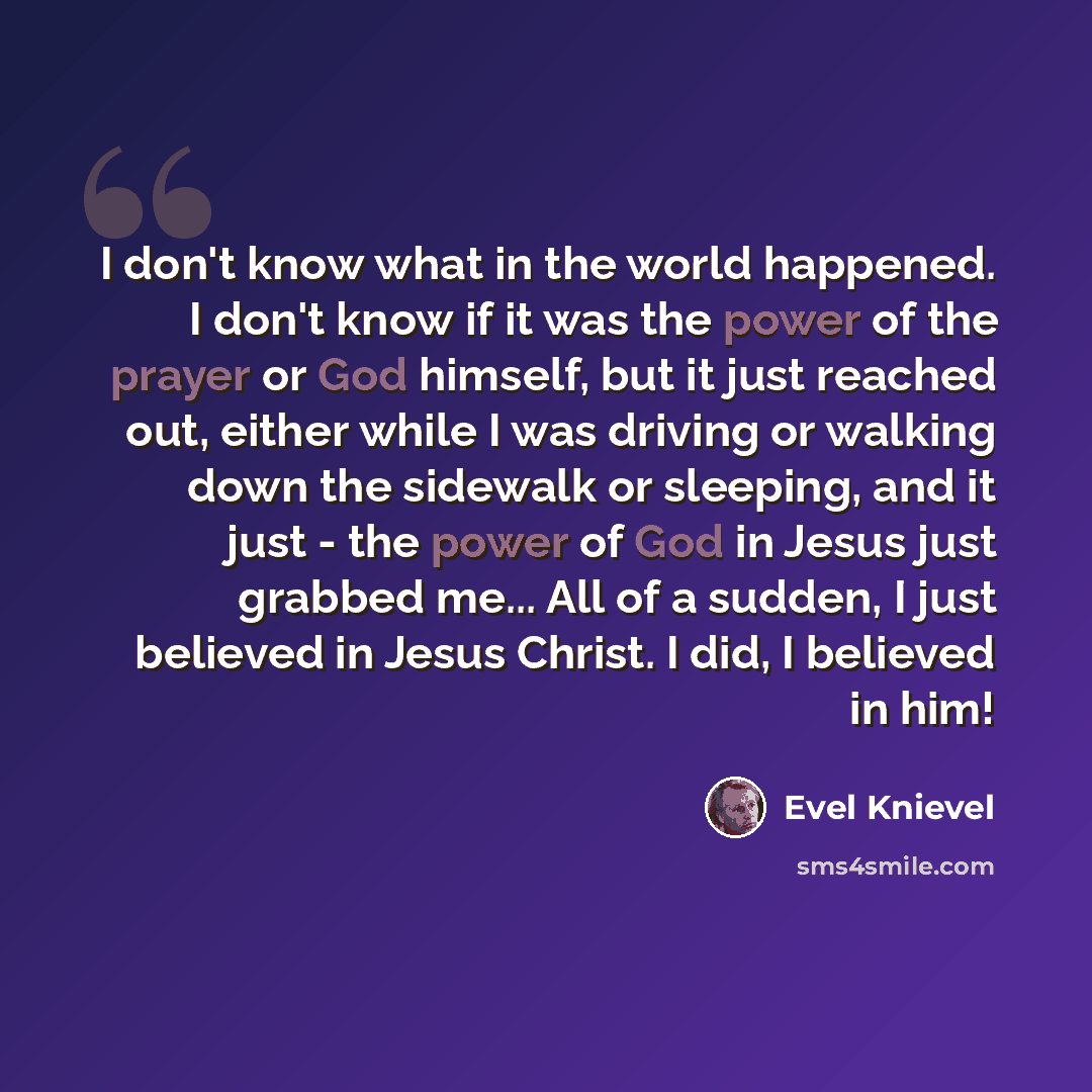 “I don't know what in the world happened. I don't know if it was the power of the prayer or God himself, but it just reached out, either while I was driving or walking down the sidewalk or sleeping, and it just - the power of God in Jesus just grabbed me... All of a sudden, I just believed in Jesus…” quote by Evel Knievel