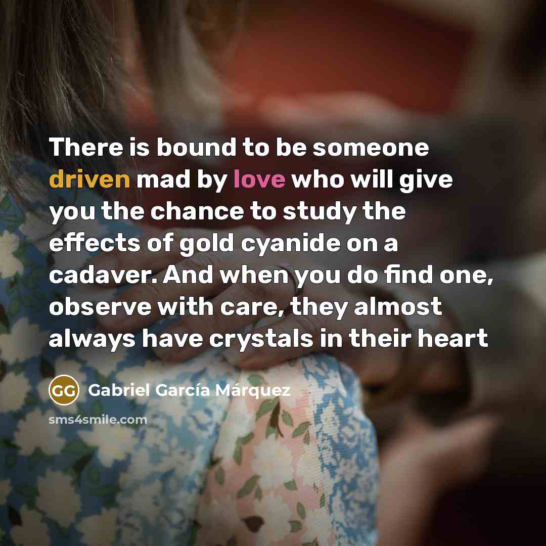 “There is bound to be someone driven mad by love who will give you the chance to study the effects of gold cyanide on a cadaver. And when you do find one, observe with care, they almost always have crystals in their heart” quote by Gabriel Garcia Marquez