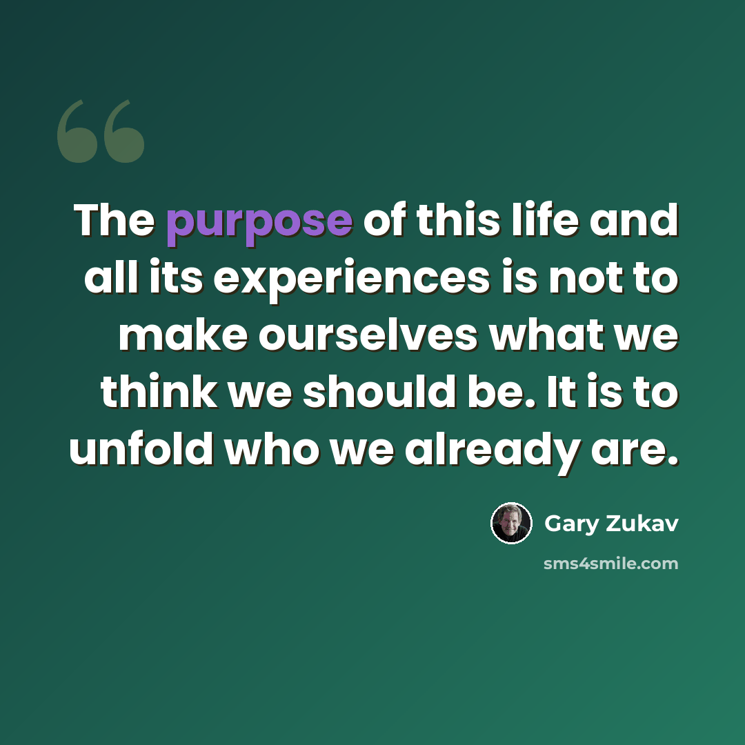 “The purpose of this life and all its experiences is not to make ourselves what we think we should be. It is to unfold who we already are.” quote by Gary Zukav