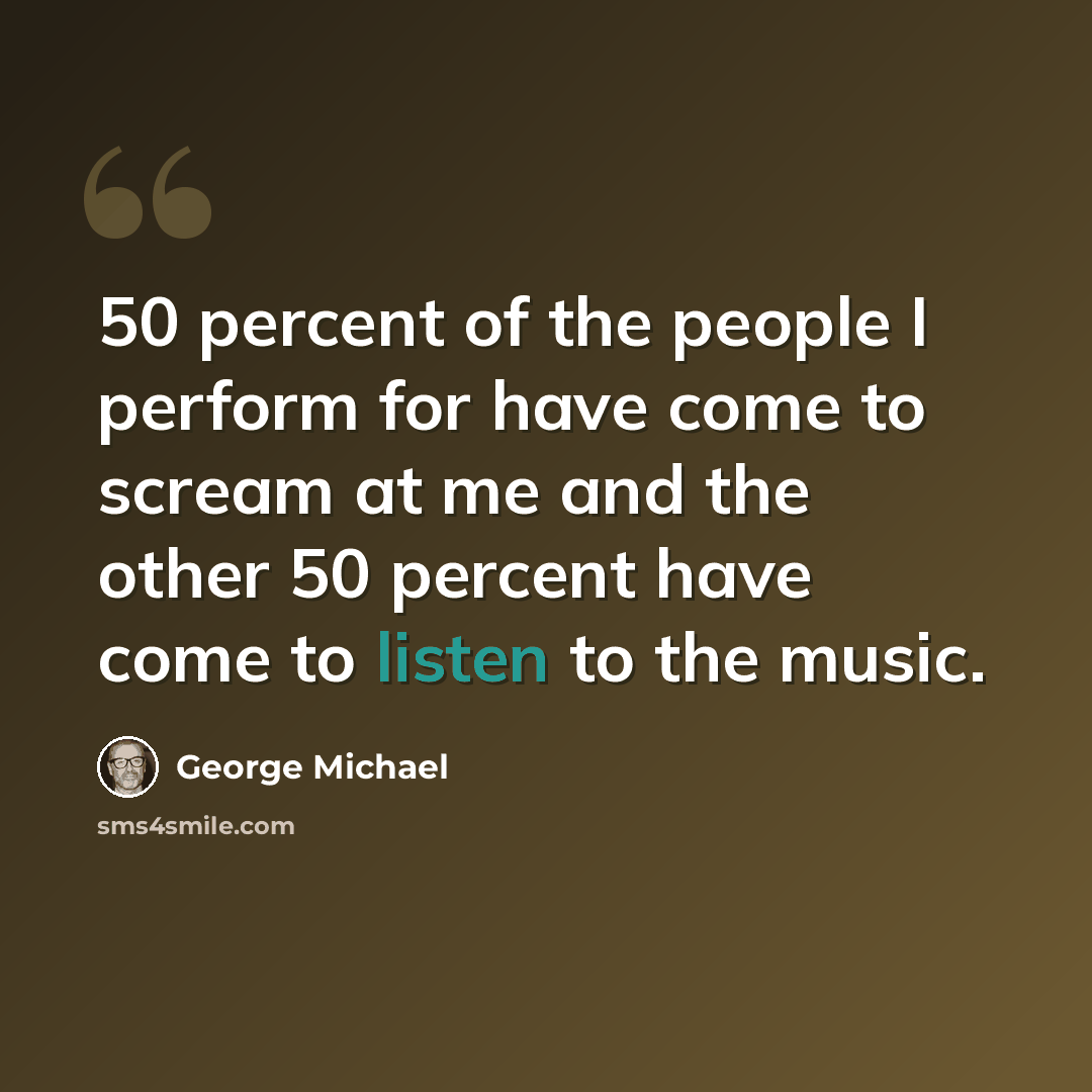 “50 percent of the people I perform for have come to scream at me and the other 50 percent have come to listen to the music.” quote by George Michael