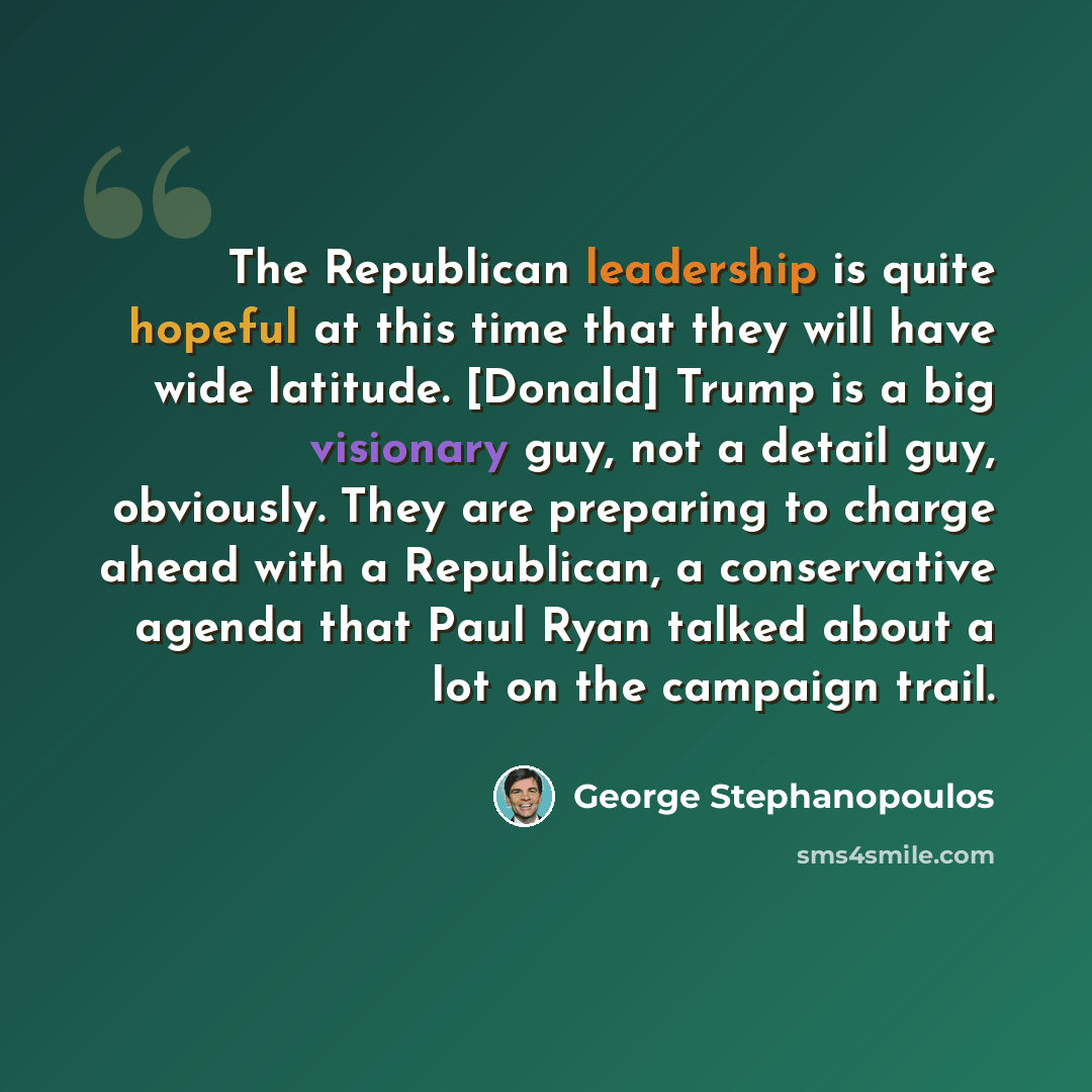 “The Republican leadership is quite hopeful at this time that they will have wide latitude. [Donald] Trump is a big visionary guy, not a detail guy, obviously. They are preparing to charge ahead with a Republican, a conservative agenda that Paul Ryan talked about a lot on the campaign trail.” quote by George Stephanopoulos