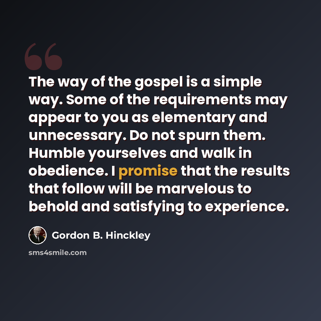 “The way of the gospel is a simple way. Some of the requirements may appear to you as elementary and unnecessary. Do not spurn them. Humble yourselves and walk in obedience. I promise that the results that follow will be marvelous to behold and satisfying to experience.” quote by Gordon B. Hinckley