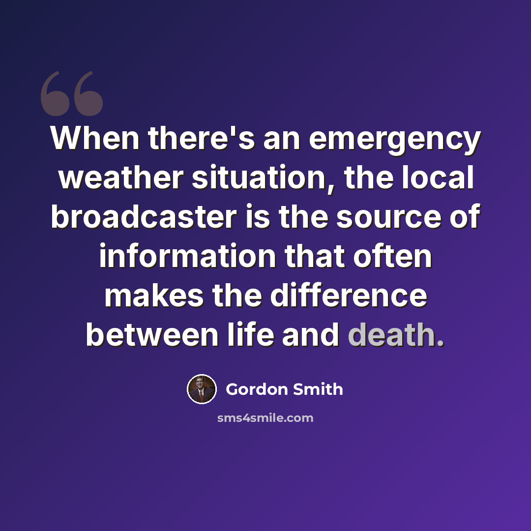“When there's an emergency weather situation, the local broadcaster is the source of information that often makes the difference between life and death.” quote by Gordon Smith