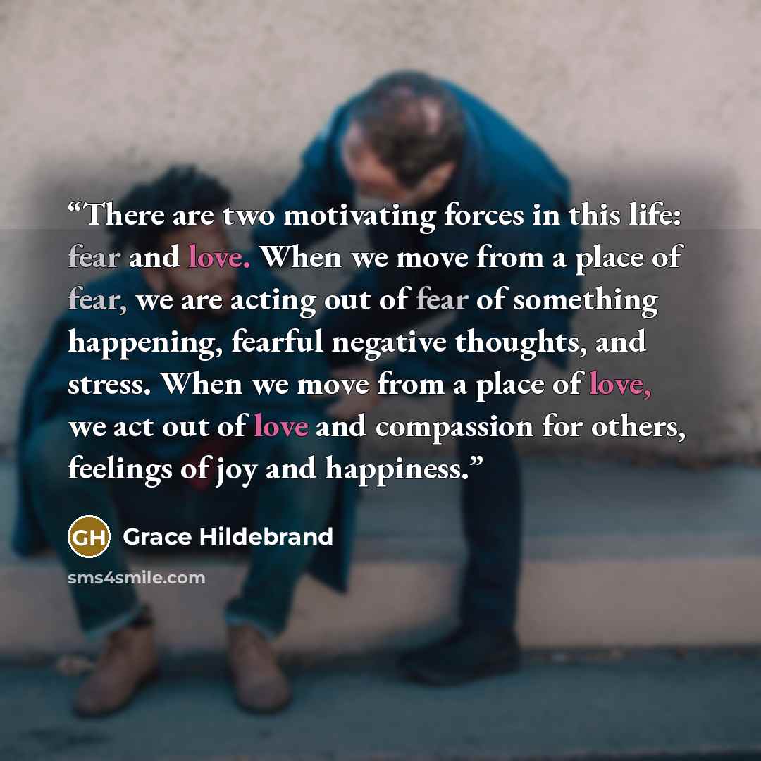 “There are two motivating forces in this life: fear and love. When we move from a place of fear, we are acting out of fear of something happening, fearful negative thoughts, and stress. When we move from a place of love, we act out of love and compassion for others, feelings of joy and happiness.” quote by Grace Hildebrand