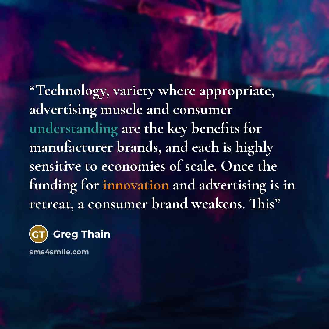 “Technology, variety where appropriate, advertising muscle and consumer understanding are the key benefits for manufacturer brands, and each is highly sensitive to economies of scale. Once the funding for innovation and advertising is in retreat, a consumer brand weakens. This” quote by Greg Thain