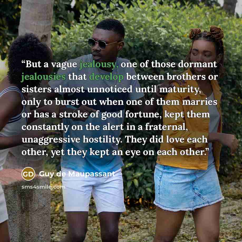 “But a vague jealousy, one of those dormant jealousies that develop between brothers or sisters almost unnoticed until maturity, only to burst out when one of them marries or has a stroke of good fortune, kept them constantly on the alert in a fraternal, unaggressive hostility. They did love each…” quote by Guy de Maupassant