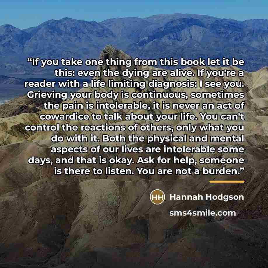 “If you take one thing from this book let it be this: even the dying are alive. If you're a reader with a life limiting diagnosis: I see you. Grieving your body is continuous, sometimes the pain is intolerable, it is never an act of cowardice to talk about your life. You can't control the reactions…” quote by Hannah Hodgson