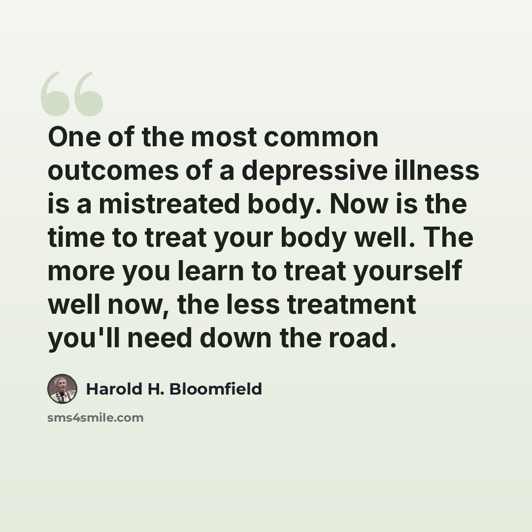 “One of the most common outcomes of a depressive illness is a mistreated body. Now is the time to treat your body well. The more you learn to treat yourself well now, the less treatment you'll need down the road.” quote by Harold H. Bloomfield