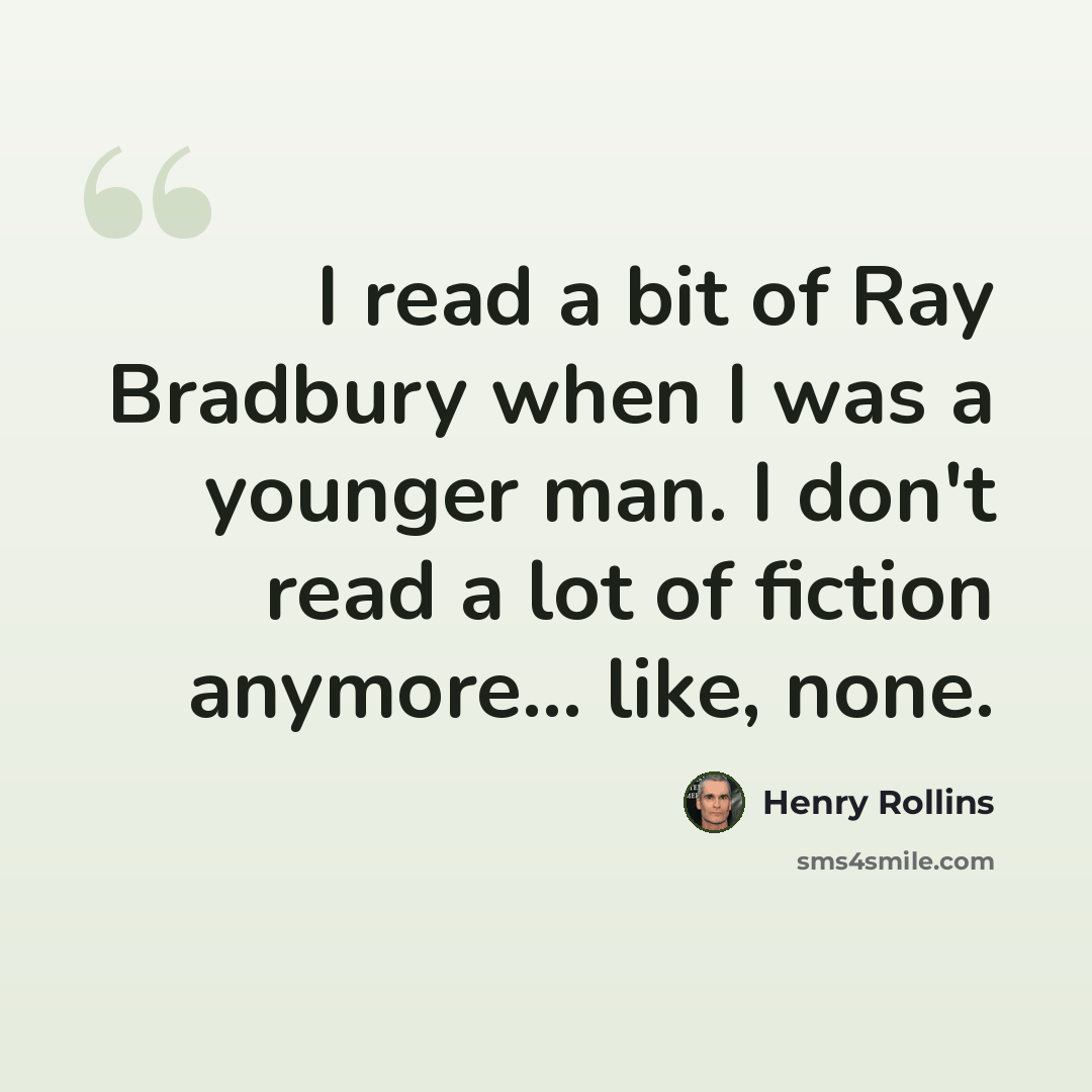 “I read a bit of Ray Bradbury when I was a younger man. I don't read a lot of fiction anymore... like, none.” quote by Henry Rollins