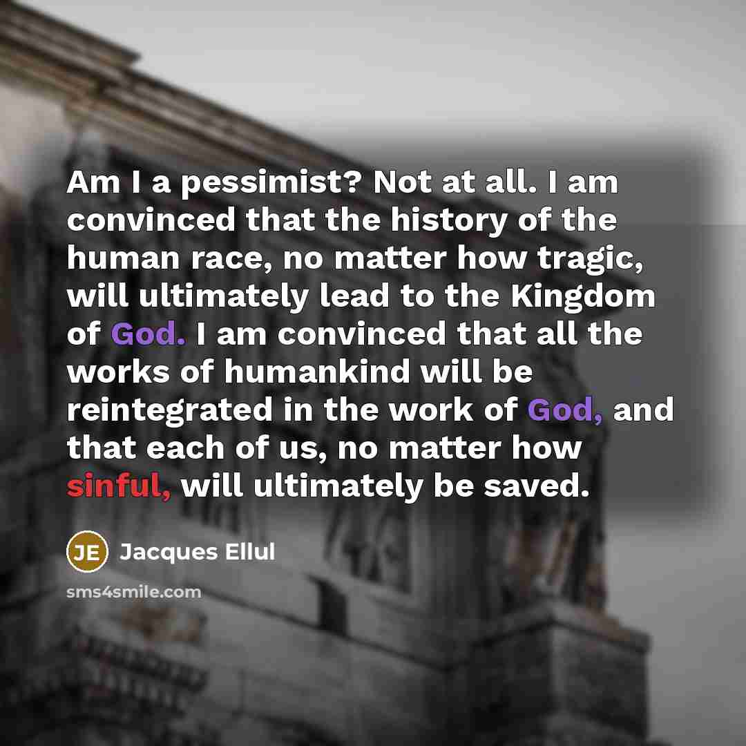 “Am I a pessimist? Not at all. I am convinced that the history of the human race, no matter how tragic, will ultimately lead to the Kingdom of God. I am convinced that all the works of humankind will be reintegrated in the work of God, and that each of us, no matter how sinful, will ultimately be…” quote by Jacques Ellul