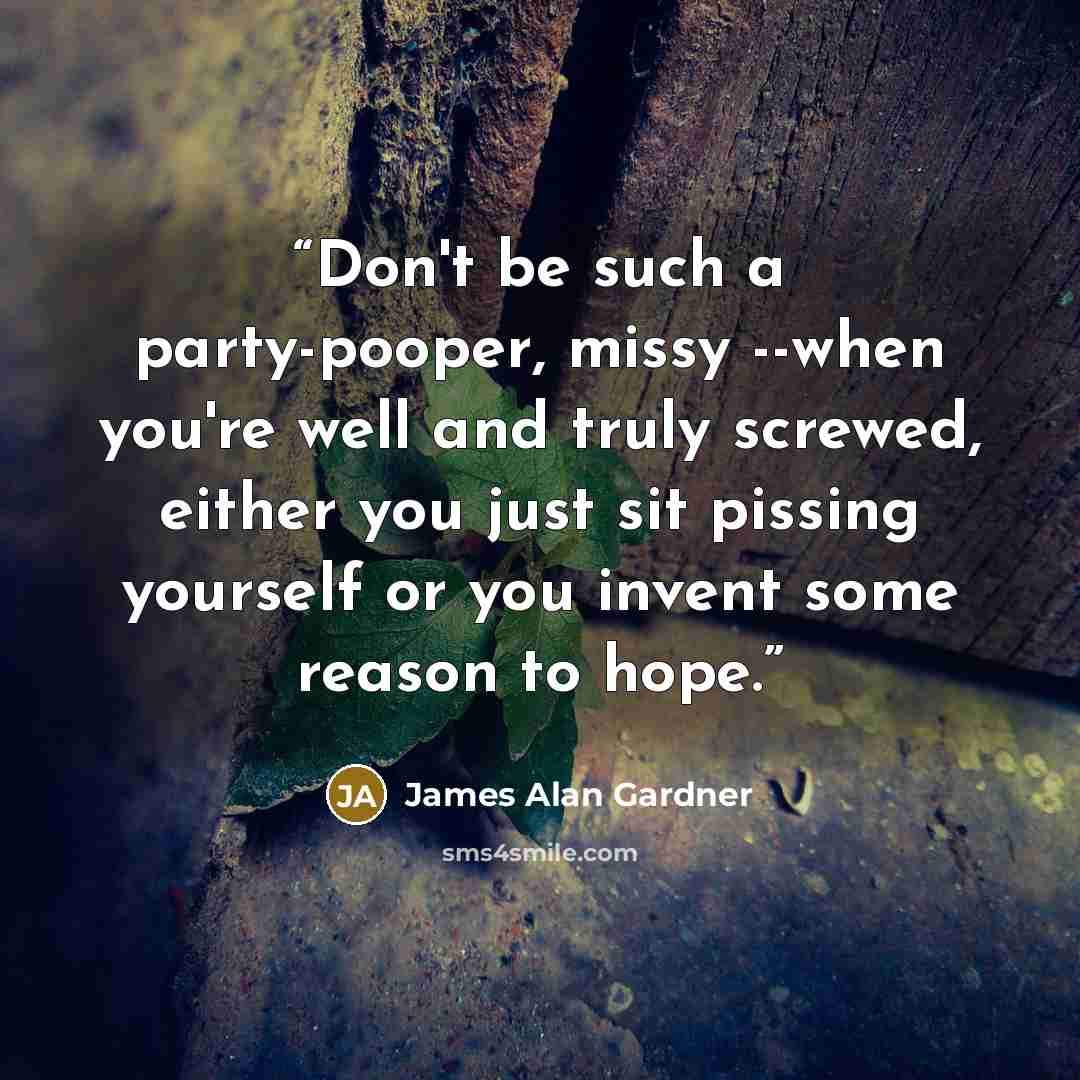“Don't be such a party-pooper, missy --when you're well and truly screwed, either you just sit pissing yourself or you invent some reason to hope.” quote by James Alan Gardner