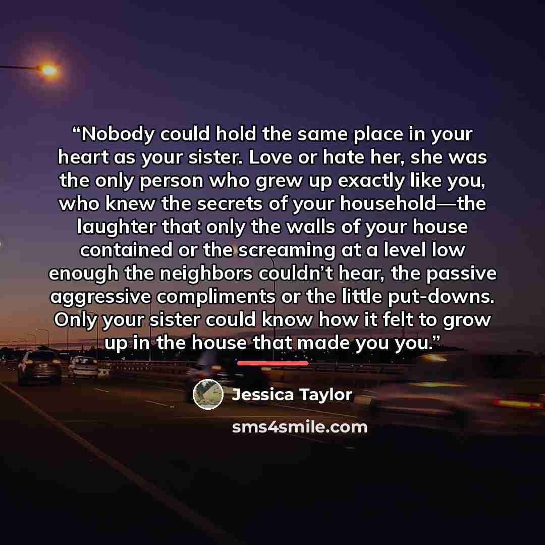 “Nobody could hold the same place in your heart as your sister. Love or hate her, she was the only person who grew up exactly like you, who knew the secrets of your household—the laughter that only the walls of your house contained or the screaming at a level low enough the neighbors couldn’t hear…” quote by Jessica Taylor