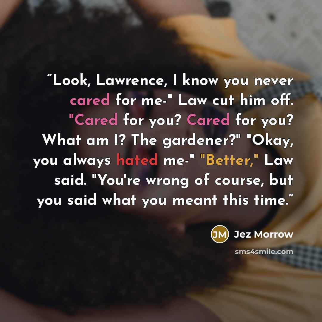 “Look, Lawrence, I know you never cared for me-" Law cut him off. "Cared for you? Cared for you? What am I? The gardener?" "Okay, you always hated me-" "Better," Law said. "You're wrong of course, but you said what you meant this time.” quote by Jez Morrow