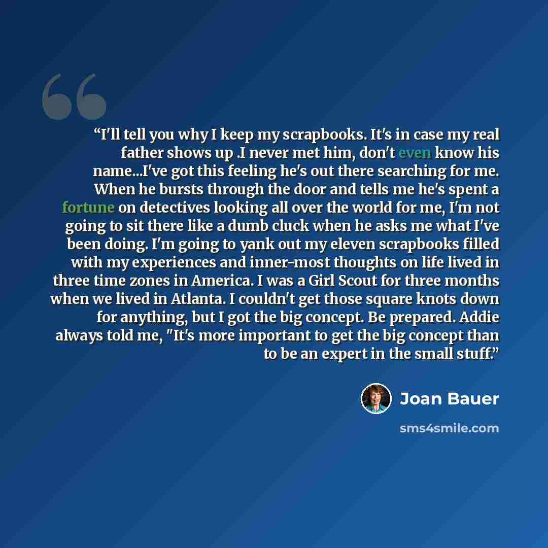 “I'll tell you why I keep my scrapbooks. It's in case my real father shows up .I never met him, don't even know his name...I've got this feeling he's out there searching for me. When he bursts through the door and tells me he's spent a fortune on detectives looking all over the world for me, I'm…” quote by Joan Bauer