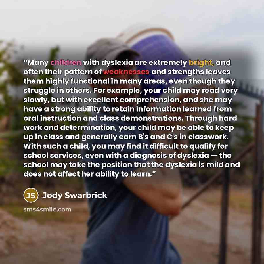 “Many children with dyslexia are extremely bright, and often their pattern of weaknesses and strengths leaves them highly functional in many areas, even though they struggle in others. For example, your child may read very slowly, but with excellent comprehension, and she may have a strong ability…” quote by Jody Swarbrick
