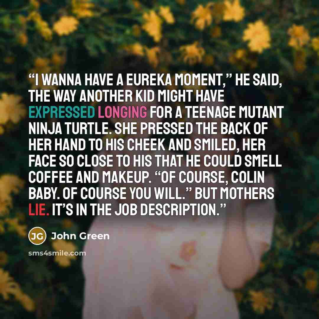 “I wanna have a Eureka moment,” he said, the way another kid might have expressed longing for a Teenage Mutant Ninja Turtle. She pressed the back of her hand to his cheek and smiled, her face so close to his that he could smell coffee and makeup. “Of course, Colin baby. Of course you will.” But…” quote by John Green