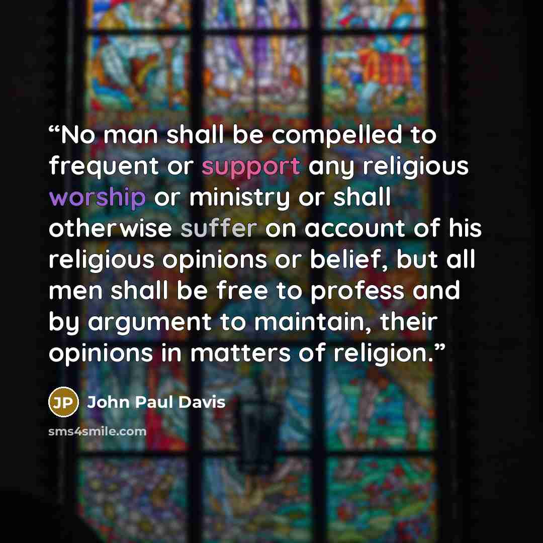 “No man shall be compelled to frequent or support any religious worship or ministry or shall otherwise suffer on account of his religious opinions or belief, but all men shall be free to profess and by argument to maintain, their opinions in matters of religion.” quote by John Paul Davis