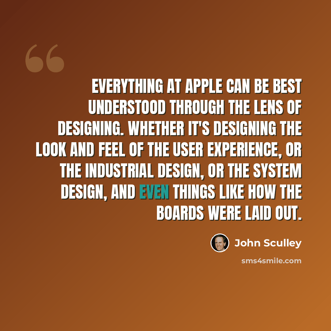 “Everything at Apple can be best understood through the lens of designing. Whether it's designing the look and feel of the user experience, or the industrial design, or the system design, and even things like how the boards were laid out.” quote by John Sculley