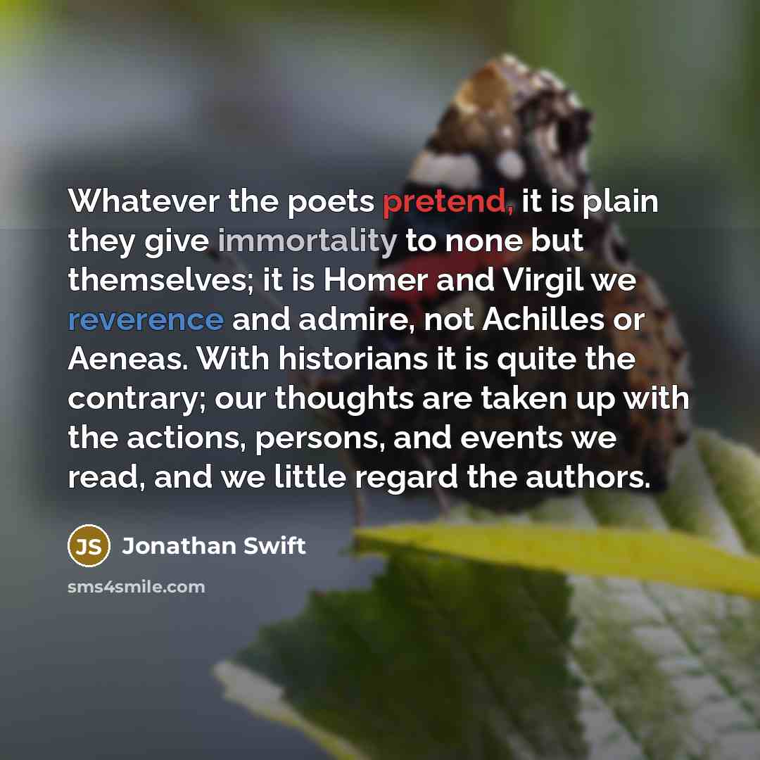 “Whatever the poets pretend, it is plain they give immortality to none but themselves; it is Homer and Virgil we reverence and admire, not Achilles or Aeneas. With historians it is quite the contrary; our thoughts are taken up with the actions, persons, and events we read, and we little regard the…” quote by Jonathan Swift