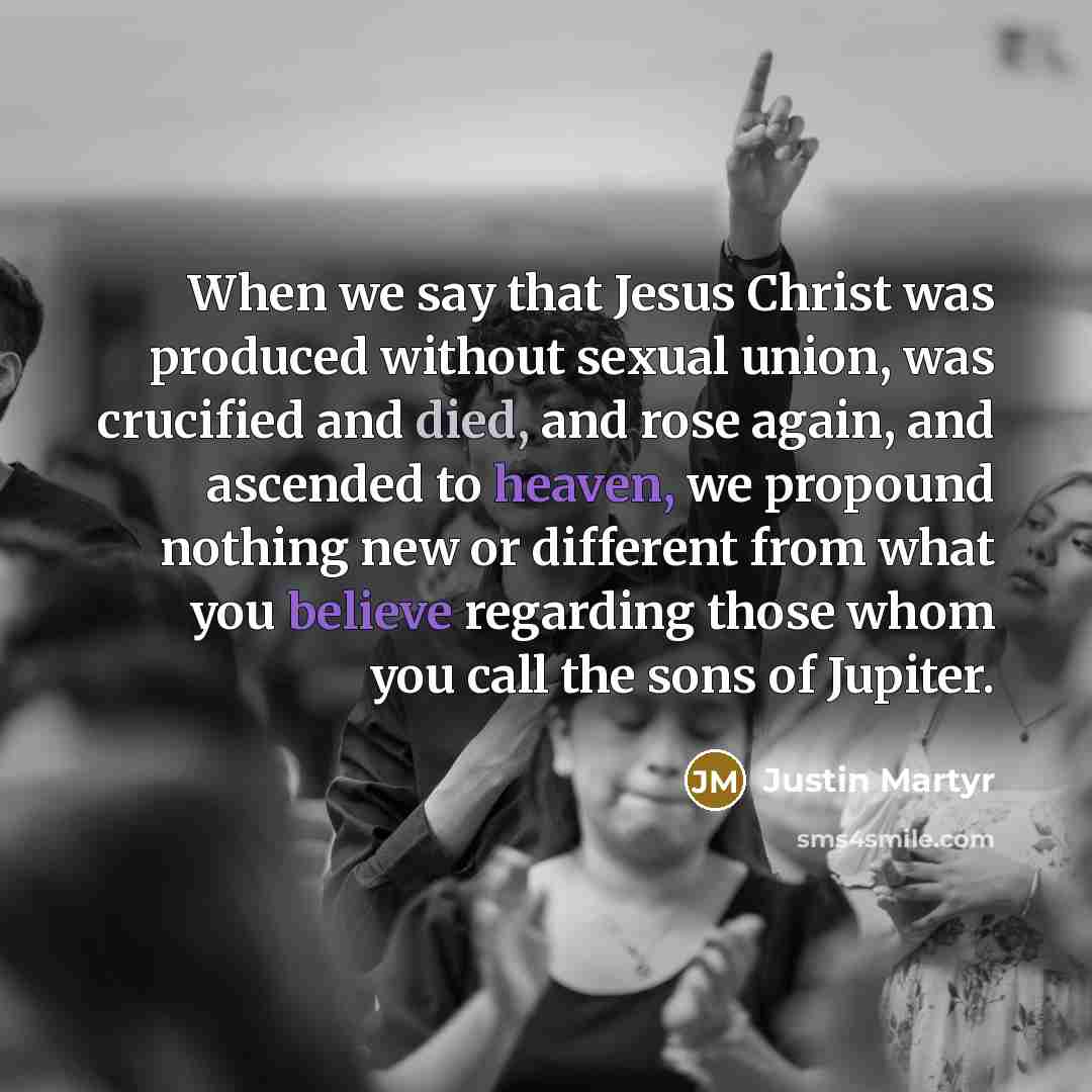 “When we say that Jesus Christ was produced without sexual union, was crucified and died, and rose again, and ascended to heaven, we propound nothing new or different from what you believe regarding those whom you call the sons of Jupiter.” quote by Justin Martyr